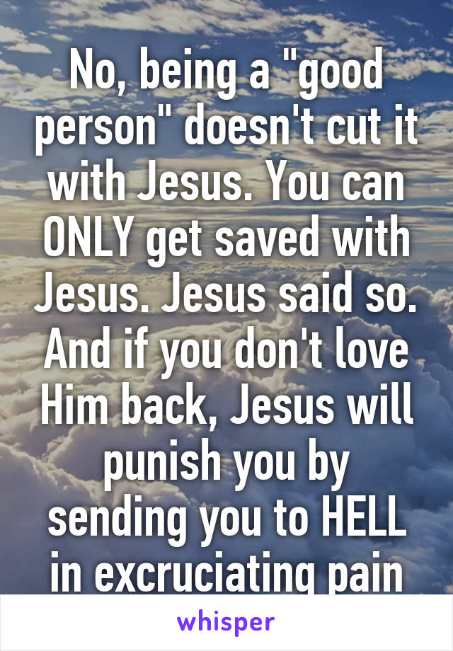 No, being a "good person" doesn't cut it with Jesus. You can ONLY get saved with Jesus. Jesus said so. And if you don't love Him back, Jesus will punish you by sending you to HELL in excruciating pain