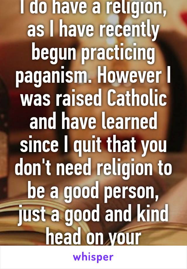 I do have a religion, as I have recently begun practicing paganism. However I was raised Catholic and have learned since I quit that you don't need religion to be a good person, just a good and kind head on your shoulders.