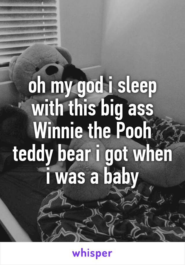 oh my god i sleep with this big ass Winnie the Pooh teddy bear i got when i was a baby