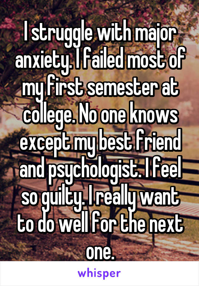 I struggle with major anxiety. I failed most of my first semester at college. No one knows except my best friend and psychologist. I feel so guilty. I really want to do well for the next one.