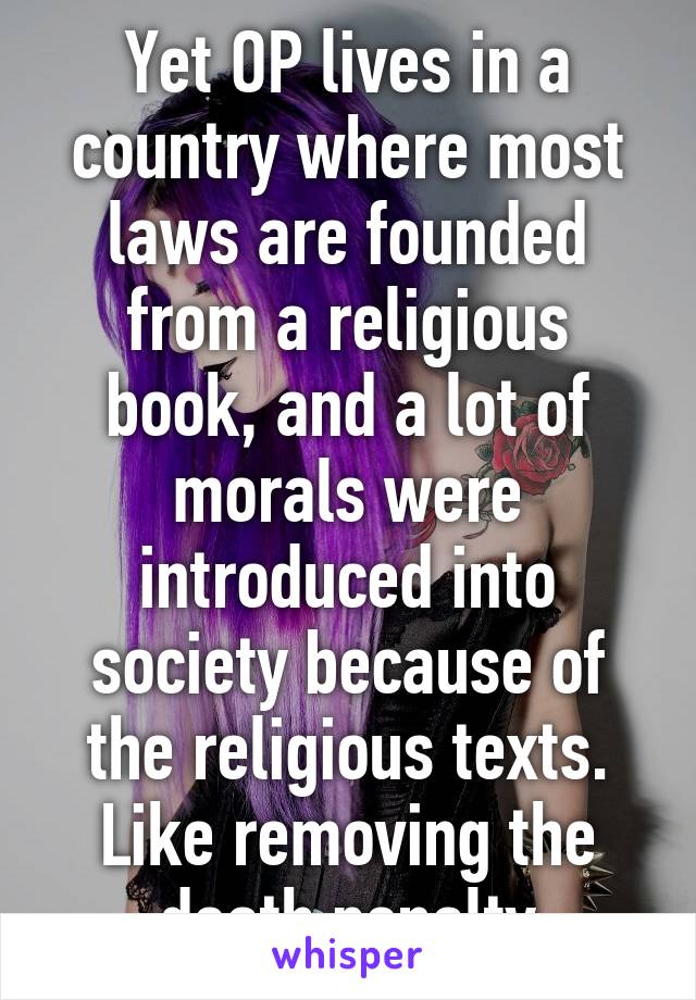 Yet OP lives in a country where most laws are founded from a religious book, and a lot of morals were introduced into society because of the religious texts. Like removing the death penalty