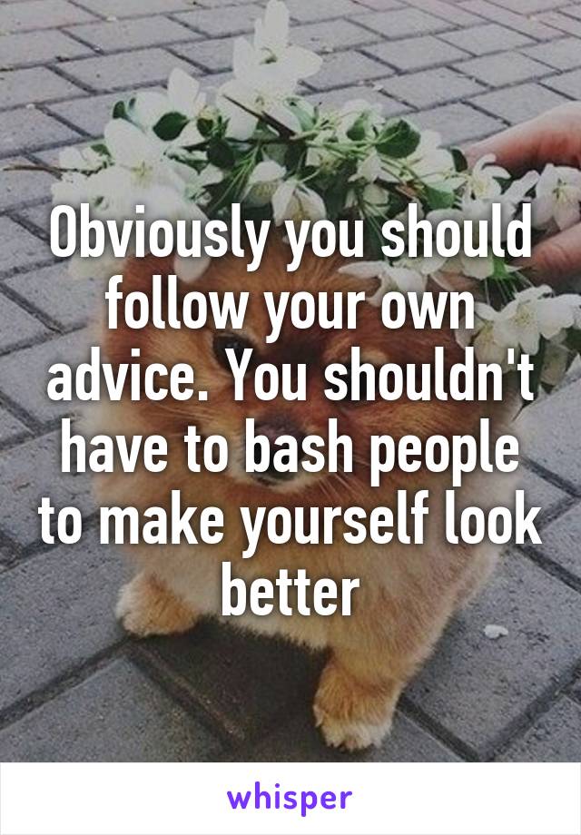 Obviously you should follow your own advice. You shouldn't have to bash people to make yourself look better