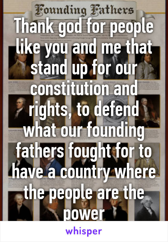 Thank god for people like you and me that stand up for our constitution and rights, to defend what our founding fathers fought for to have a country where the people are the power