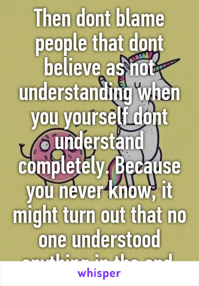 Then dont blame people that dont believe as not understanding when you yourself dont understand completely. Because you never know, it might turn out that no one understood anything in the end.