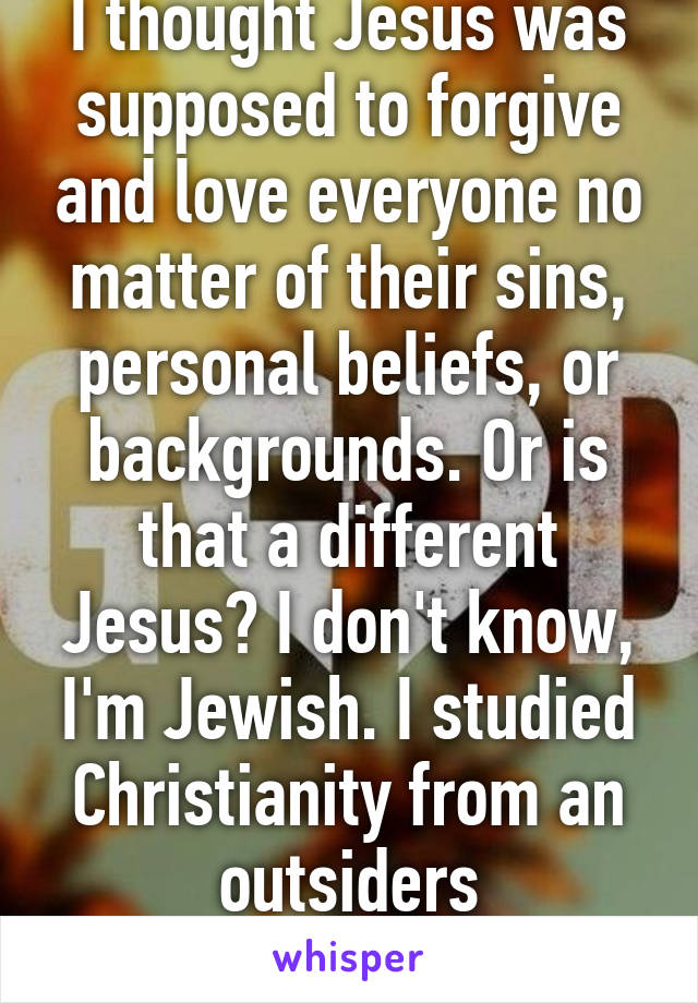 I thought Jesus was supposed to forgive and love everyone no matter of their sins, personal beliefs, or backgrounds. Or is that a different Jesus? I don't know, I'm Jewish. I studied Christianity from an outsiders perspective. 