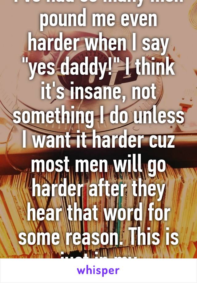 I've had so many men pound me even harder when I say "yes daddy!" I think it's insane, not something I do unless I want it harder cuz most men will go harder after they hear that word for some reason. This is just in my experience.  