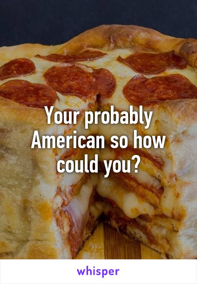 Your probably American so how could you?