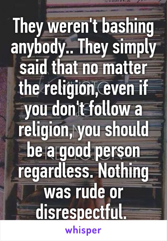 They weren't bashing anybody.. They simply said that no matter the religion, even if you don't follow a religion, you should be a good person regardless. Nothing was rude or disrespectful. 