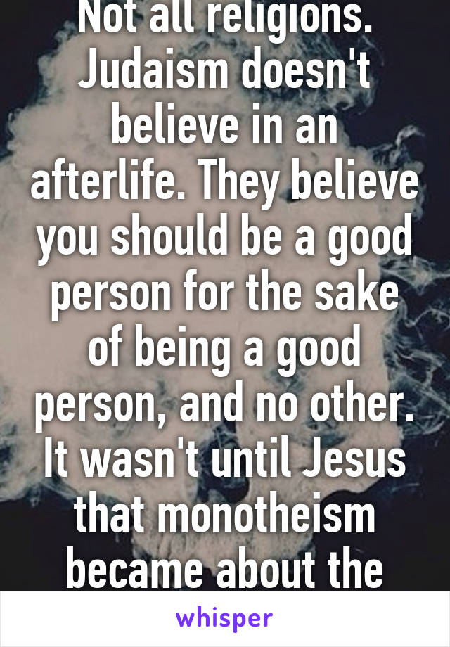 Not all religions. Judaism doesn't believe in an afterlife. They believe you should be a good person for the sake of being a good person, and no other. It wasn't until Jesus that monotheism became about the afterlife. 