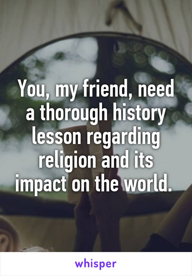 You, my friend, need a thorough history lesson regarding religion and its impact on the world. 