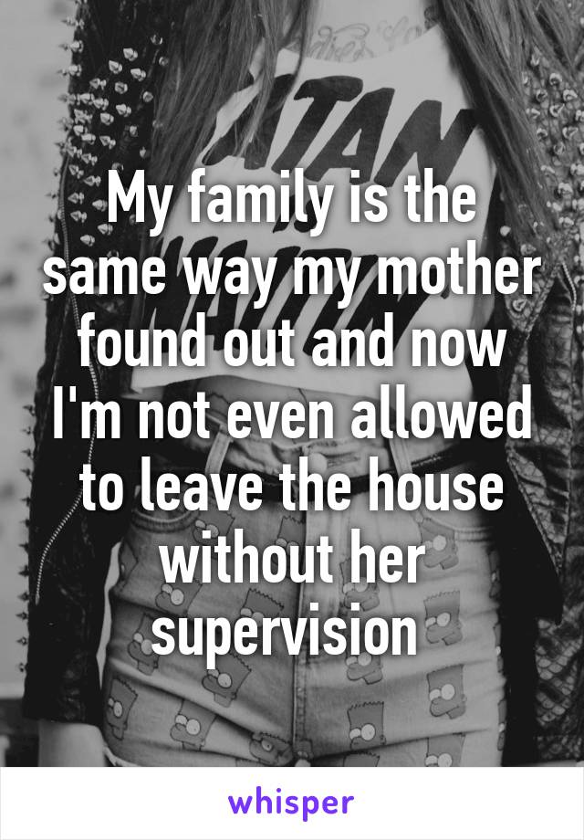 My family is the same way my mother found out and now I'm not even allowed to leave the house without her supervision 