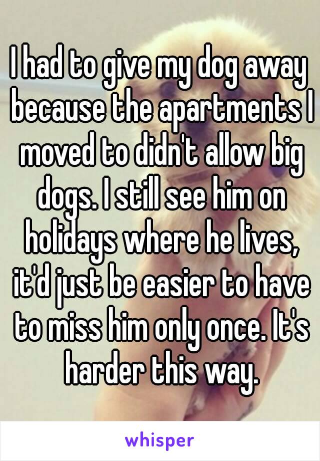 I had to give my dog away because the apartments I moved to didn't allow big dogs. I still see him on holidays where he lives, it'd just be easier to have to miss him only once. It's harder this way.