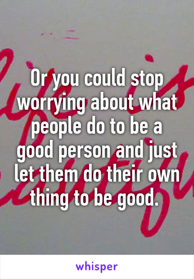 Or you could stop worrying about what people do to be a good person and just let them do their own thing to be good. 