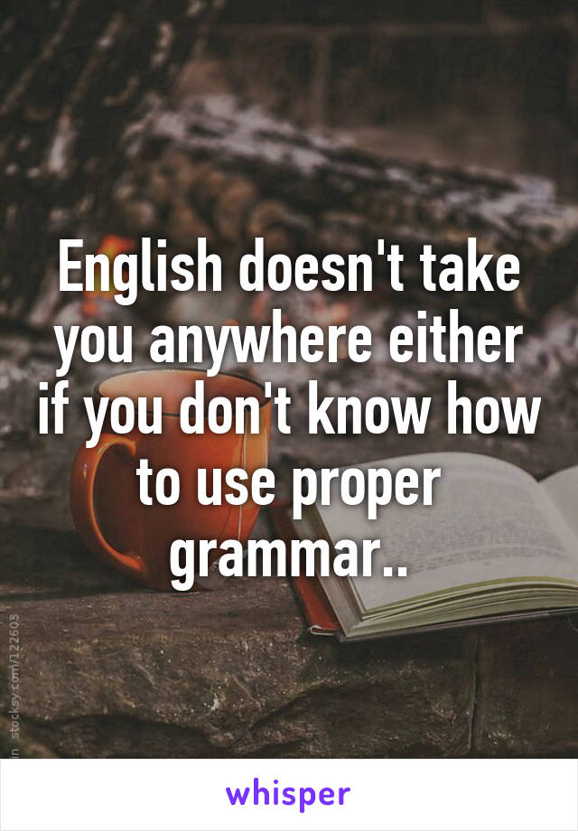 English doesn't take you anywhere either if you don't know how to use proper grammar..