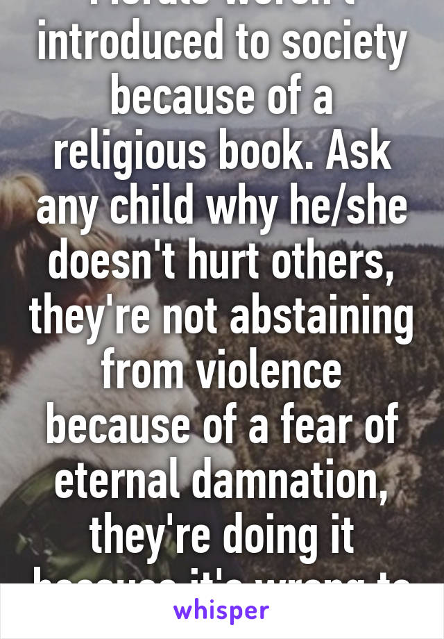 Morals weren't introduced to society because of a religious book. Ask any child why he/she doesn't hurt others, they're not abstaining from violence because of a fear of eternal damnation, they're doing it because it's wrong to hit.