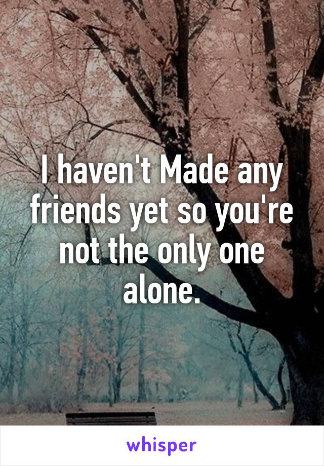 I haven't Made any friends yet so you're not the only one alone.