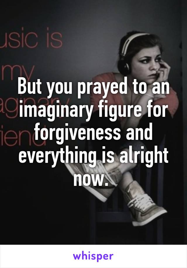 But you prayed to an imaginary figure for forgiveness and everything is alright now. 