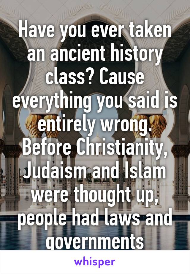 Have you ever taken an ancient history class? Cause everything you said is entirely wrong. Before Christianity, Judaism and Islam were thought up, people had laws and governments