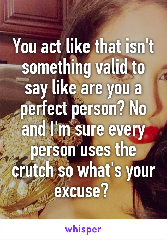 You act like that isn't something valid to say like are you a perfect person? No and I'm sure every person uses the crutch so what's your excuse? 