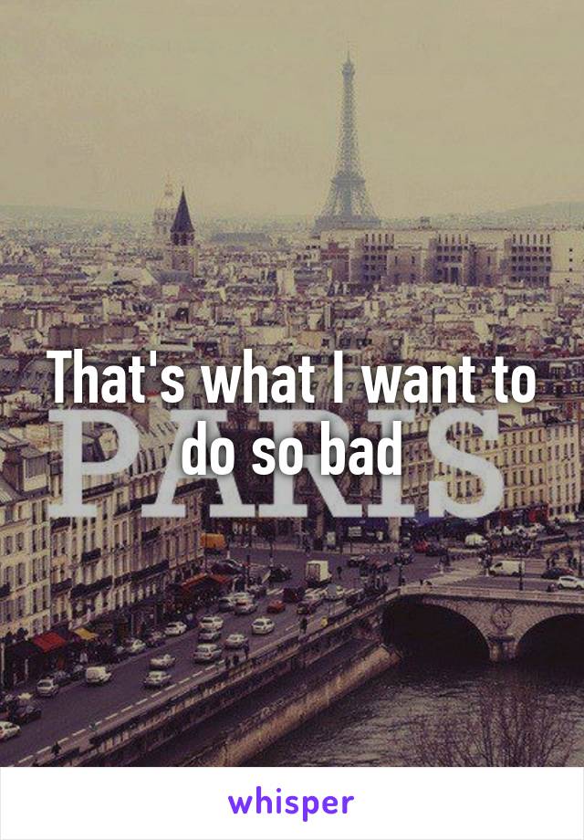 That's what I want to do so bad