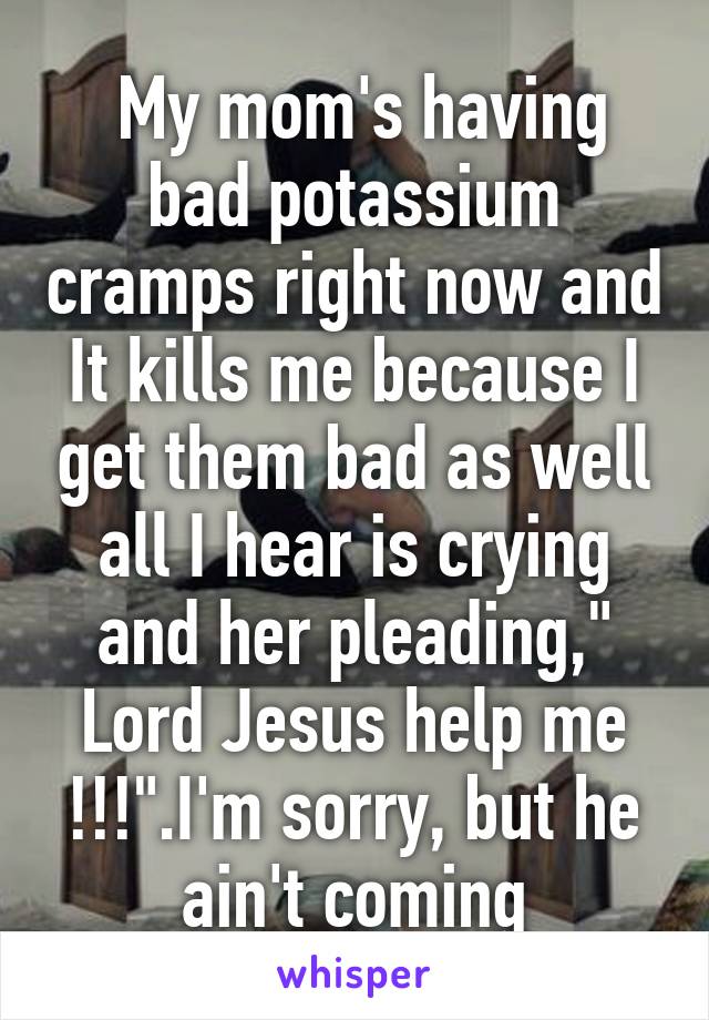 My mom's having bad potassium cramps right now and It kills me because I get them bad as well all I hear is crying and her pleading," Lord Jesus help me !!!".I'm sorry, but he ain't coming