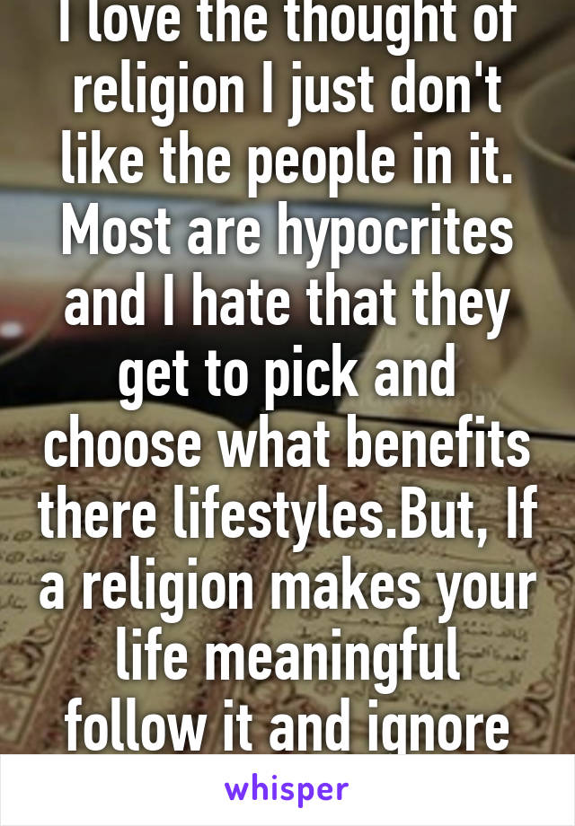 I love the thought of religion I just don't like the people in it. Most are hypocrites and I hate that they get to pick and choose what benefits there lifestyles.But, If a religion makes your life meaningful follow it and ignore the ignorant.  