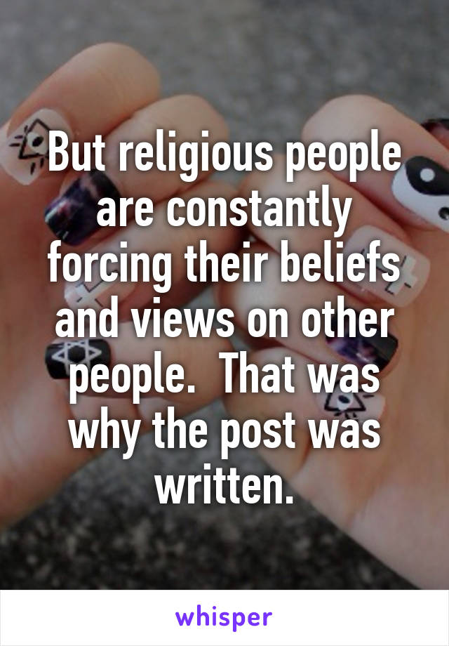 But religious people are constantly forcing their beliefs and views on other people.  That was why the post was written.