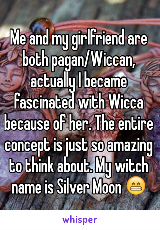 Me and my girlfriend are both pagan/Wiccan, actually I became fascinated with Wicca because of her. The entire concept is just so amazing to think about. My witch name is Silver Moon 😁