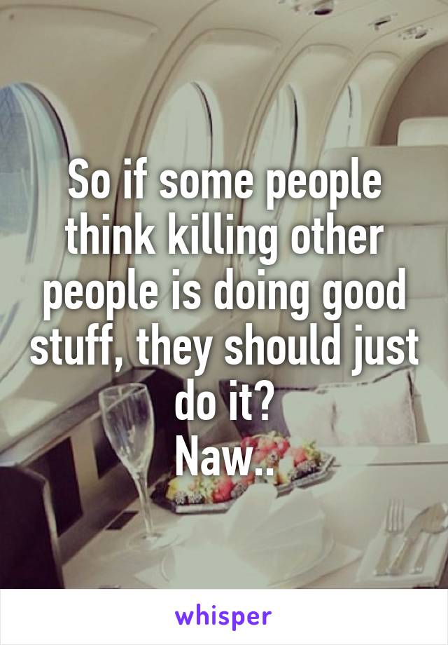 So if some people think killing other people is doing good stuff, they should just do it?
Naw..