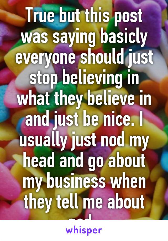 True but this post was saying basicly everyone should just stop believing in what they believe in and just be nice. I usually just nod my head and go about my business when they tell me about god. 