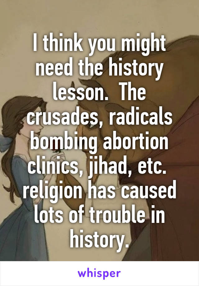 I think you might need the history lesson.  The crusades, radicals bombing abortion clinics, jihad, etc.  religion has caused lots of trouble in history.