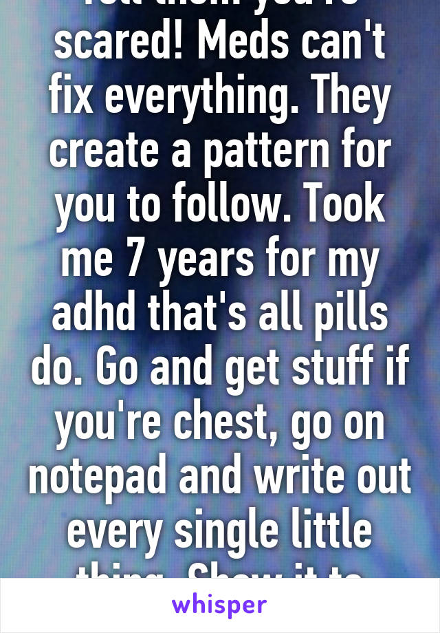 Tell them you're scared! Meds can't fix everything. They create a pattern for you to follow. Took me 7 years for my adhd that's all pills do. Go and get stuff if you're chest, go on notepad and write out every single little thing. Show it to mom