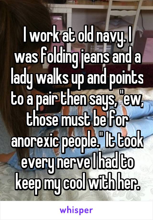 I work at old navy. I was folding jeans and a lady walks up and points to a pair then says, "ew, those must be for anorexic people." It took every nerve I had to keep my cool with her.