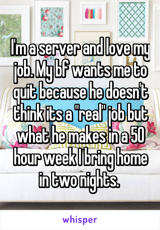 I'm a server and love my job. My bf wants me to quit because he doesn't think its a "real" job but what he makes in a 50 hour week I bring home in two nights. 