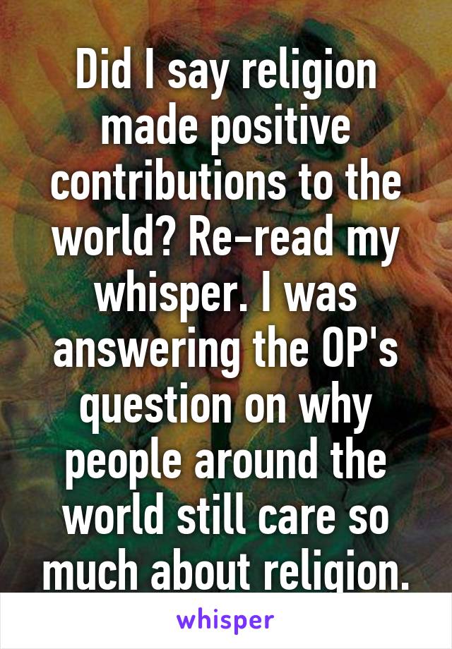 Did I say religion made positive contributions to the world? Re-read my whisper. I was answering the OP's question on why people around the world still care so much about religion.