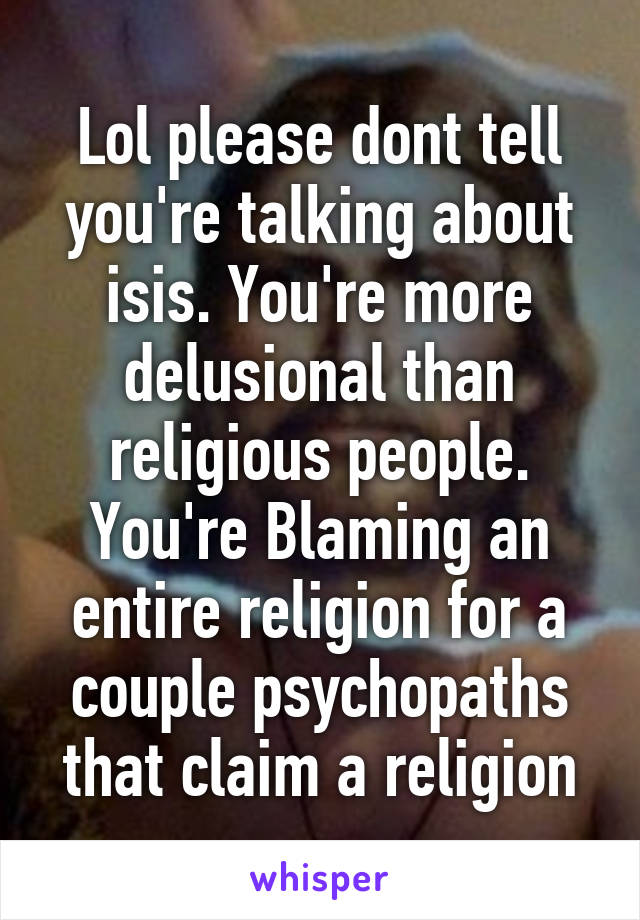 Lol please dont tell you're talking about isis. You're more delusional than religious people.
You're Blaming an entire religion for a couple psychopaths that claim a religion