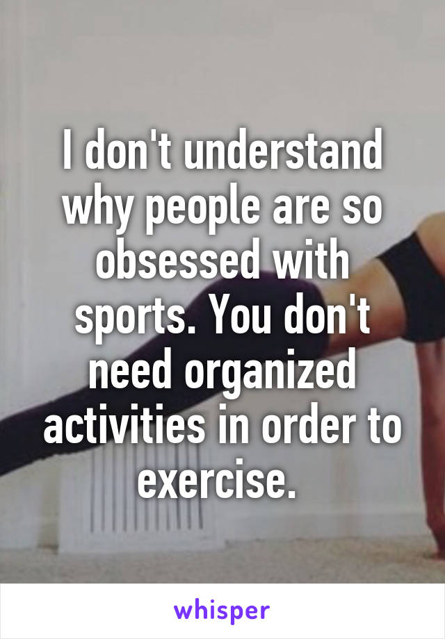 I don't understand why people are so obsessed with sports. You don't need organized activities in order to exercise. 