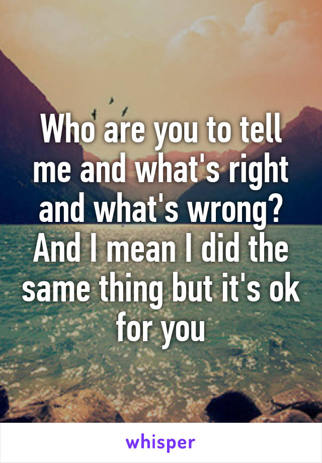 Who are you to tell me and what's right and what's wrong? And I mean I did the same thing but it's ok for you