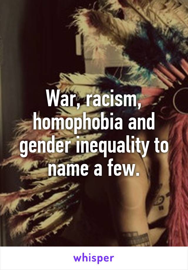 War, racism, homophobia and gender inequality to name a few.