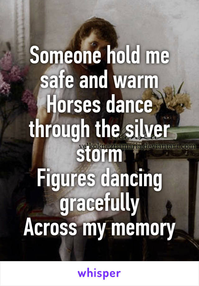 Someone hold me safe and warm
Horses dance through the silver storm
Figures dancing gracefully
Across my memory