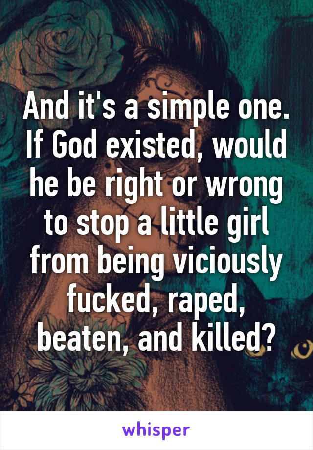 And it's a simple one. If God existed, would he be right or wrong to stop a little girl from being viciously fucked, raped, beaten, and killed?