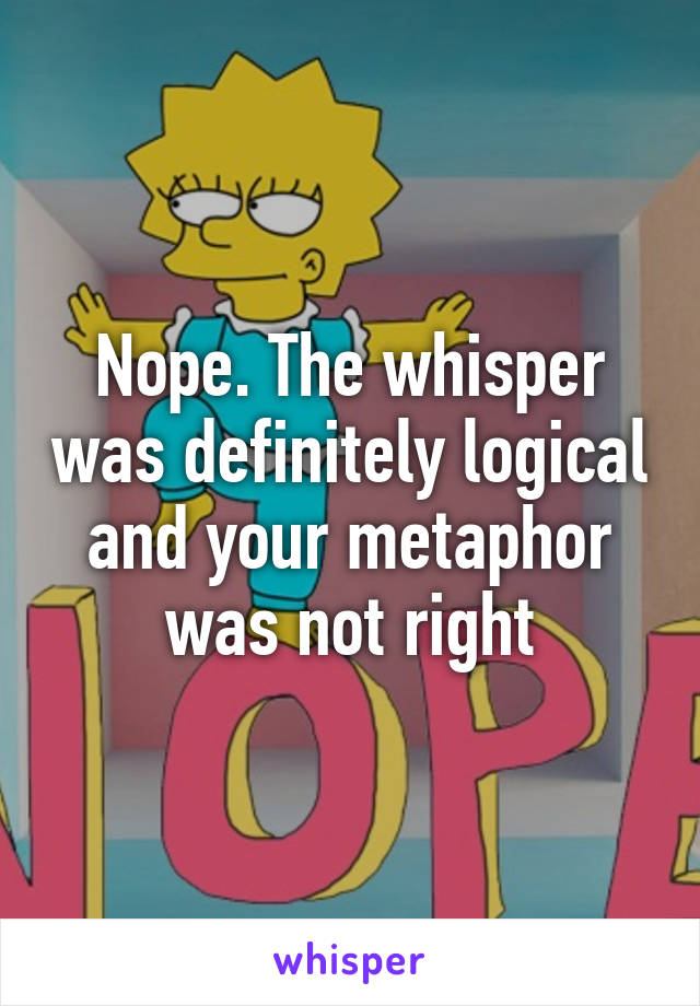 Nope. The whisper was definitely logical and your metaphor was not right