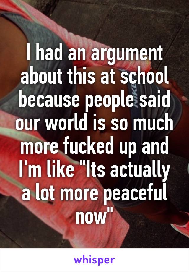 I had an argument about this at school because people said our world is so much more fucked up and I'm like "Its actually a lot more peaceful now"