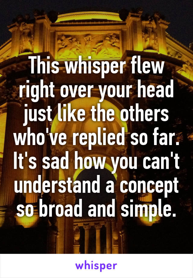 This whisper flew right over your head just like the others who've replied so far. It's sad how you can't understand a concept so broad and simple.