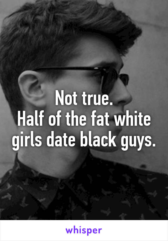 Not true.
Half of the fat white girls date black guys.