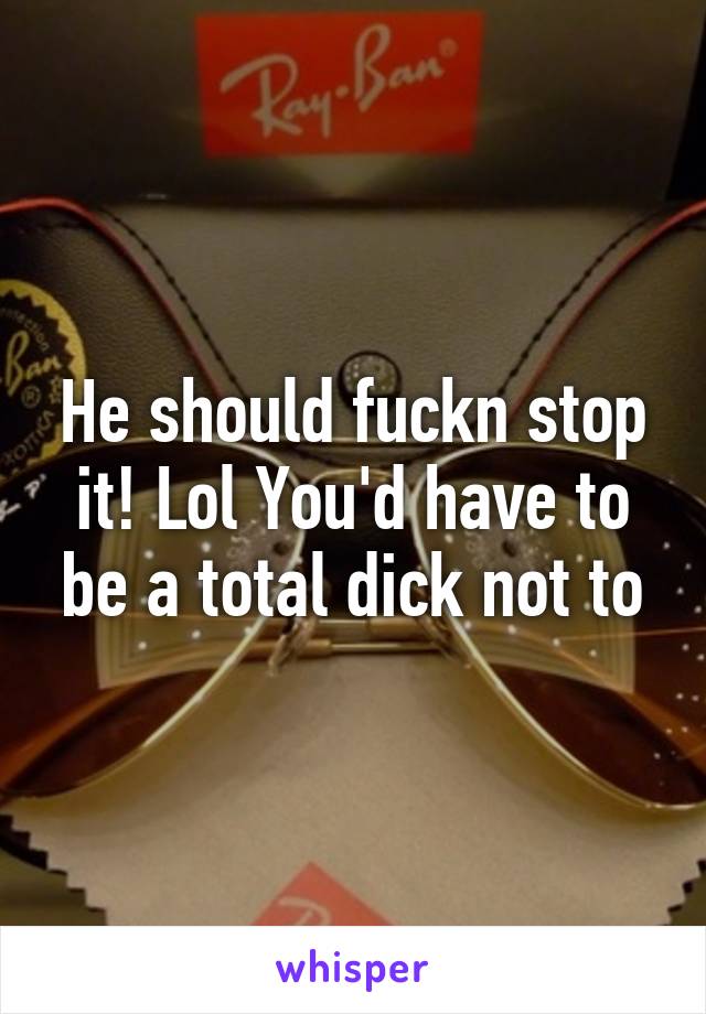 He should fuckn stop it! Lol You'd have to be a total dick not to