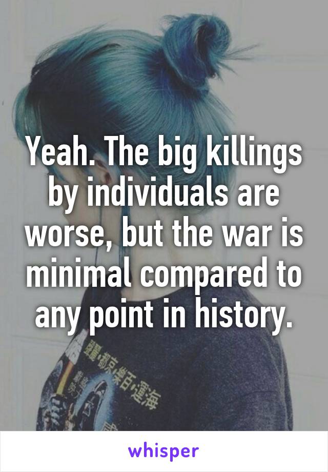 Yeah. The big killings by individuals are worse, but the war is minimal compared to any point in history.