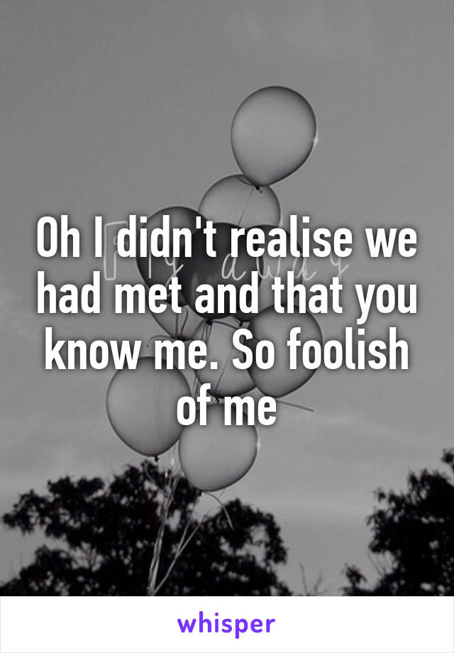 Oh I didn't realise we had met and that you know me. So foolish of me