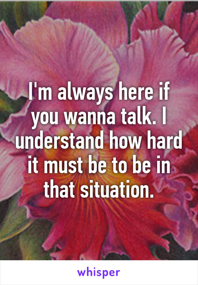 I'm always here if you wanna talk. I understand how hard it must be to be in that situation.