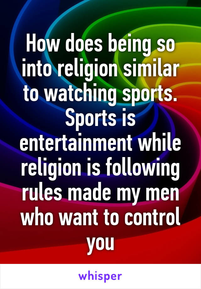 How does being so into religion similar to watching sports. Sports is entertainment while religion is following rules made my men who want to control you